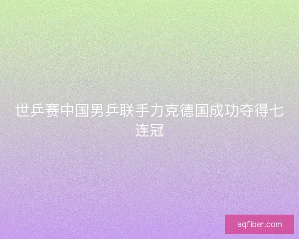 世乒赛中国男乒联手力克德国成功夺得七连冠
